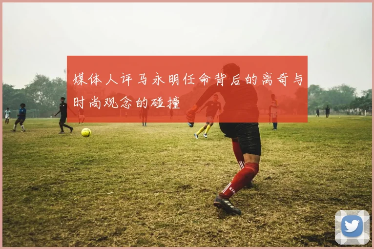 媒体人评马永明任命背后的离奇与时尚观念的碰撞