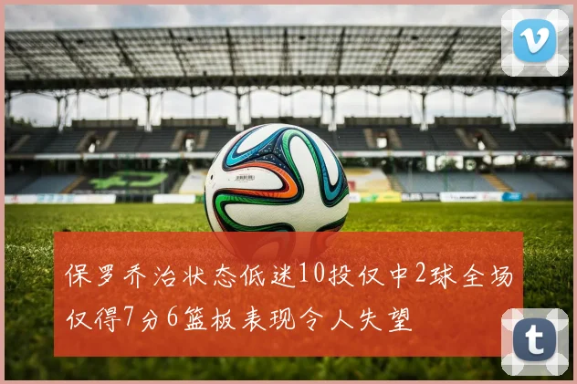 保罗乔治状态低迷10投仅中2球全场仅得7分6篮板表现令人失望