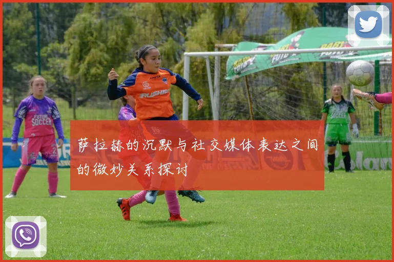 萨拉赫的沉默与社交媒体表达之间的微妙关系探讨