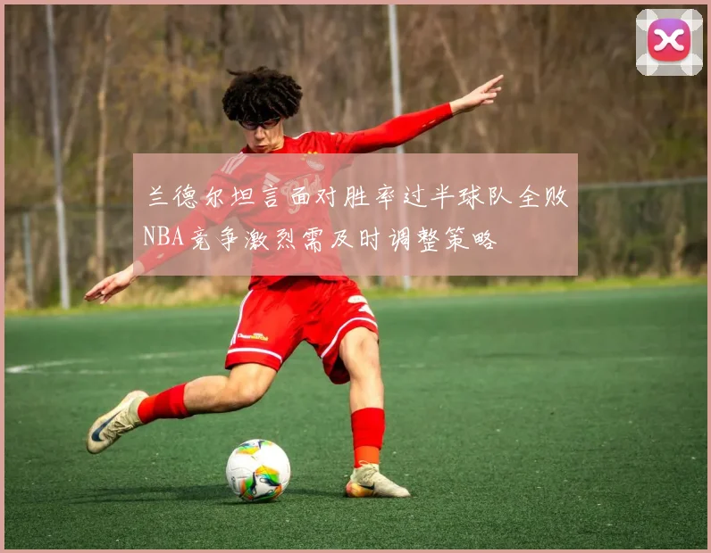 兰德尔坦言面对胜率过半球队全败NBA竞争激烈需及时调整策略