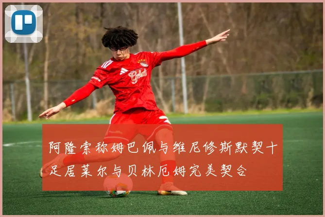 阿隆索称姆巴佩与维尼修斯默契十足居莱尔与贝林厄姆完美契合