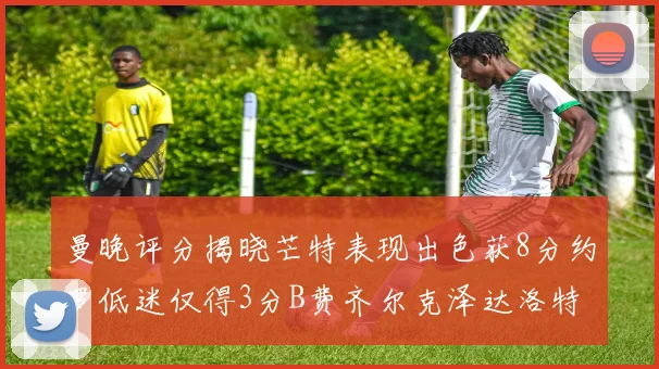 曼晚评分揭晓芒特表现出色获8分约罗低迷仅得3分B费齐尔克泽达洛特均获7分