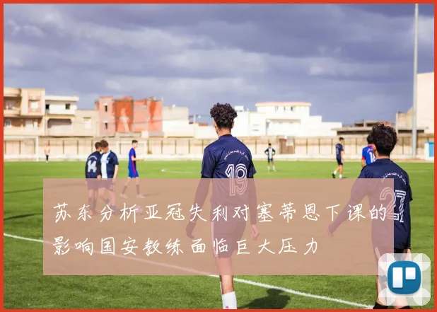苏东分析亚冠失利对塞蒂恩下课的影响国安教练面临巨大压力
