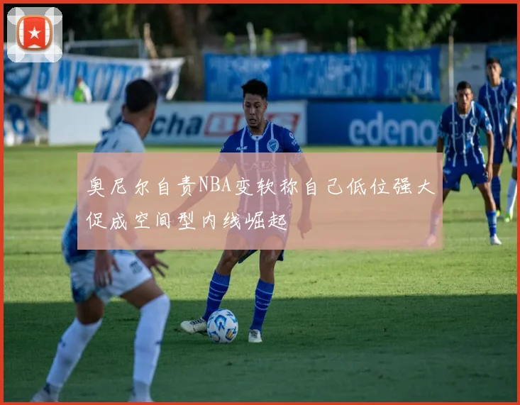 奥尼尔自责NBA变软称自己低位强大促成空间型内线崛起