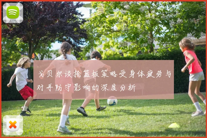 戈贝尔谈抢篮板策略受身体疲劳与对手防守影响的深度分析