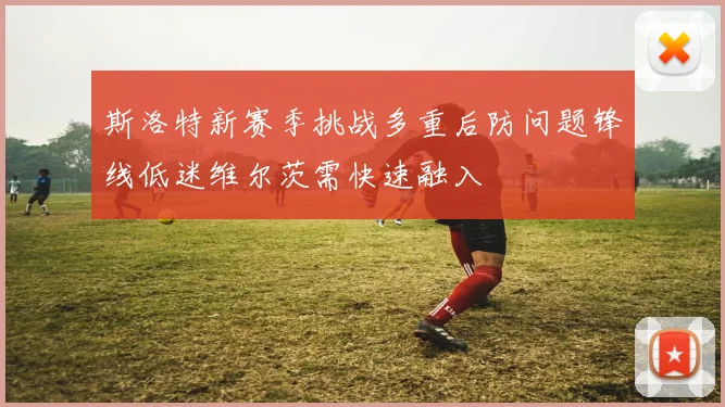 斯洛特新赛季挑战多重后防问题锋线低迷维尔茨需快速融入