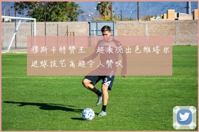 穆斯卡特赞王燊超表现出色维塔尔进球技艺高超令人赞叹