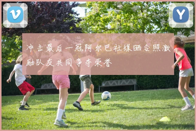 冲击最后一冠阿尔巴社媒晒合照激励队友共同争夺荣誉