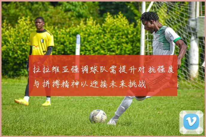 拉拉维亚强调球队需提升对抗强度与拼搏精神以迎接未来挑战