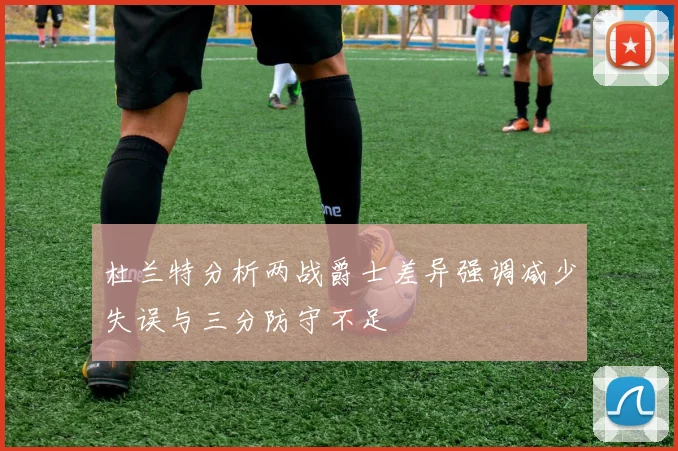 杜兰特分析两战爵士差异强调减少失误与三分防守不足