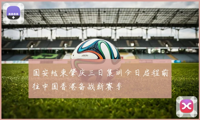 国安结束肇庆三日集训今日启程前往中国香港备战新赛季