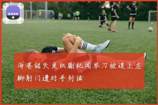 海港错失良机蒯纪闻单刀被追上左脚射门遭对手封堵