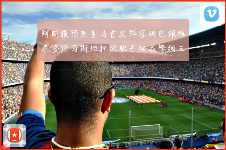 阿斯报预测皇马首发阵容姆巴佩维尼修斯马斯坦托诺联手组成锋线三叉戟