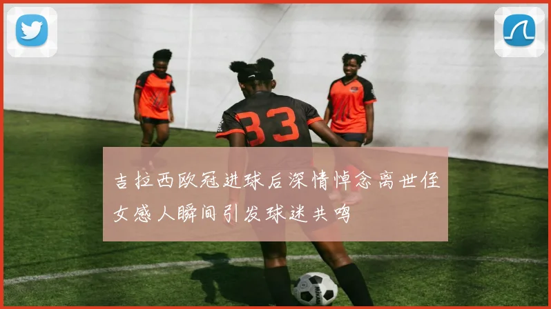 吉拉西欧冠进球后深情悼念离世侄女感人瞬间引发球迷共鸣
