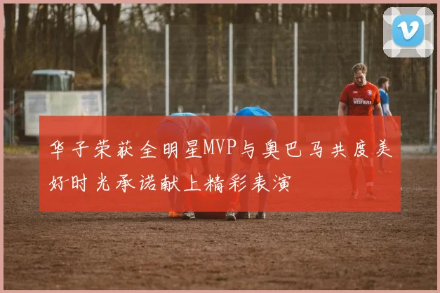 华子荣获全明星MVP与奥巴马共度美好时光承诺献上精彩表演