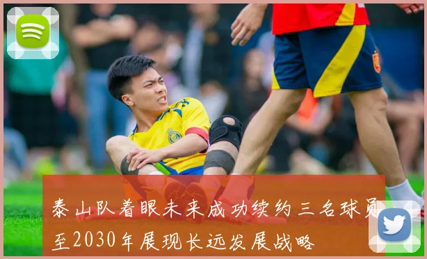 泰山队着眼未来成功续约三名球员至2030年展现长远发展战略
