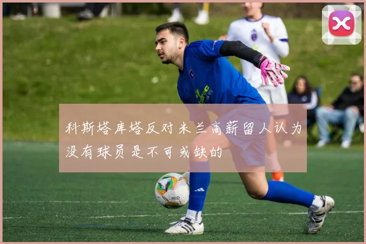 科斯塔库塔反对米兰高薪留人认为没有球员是不可或缺的