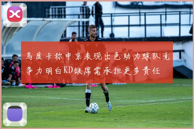 乌度卡称申京表现出色助力球队竞争力明白KD缺席需承担更多责任