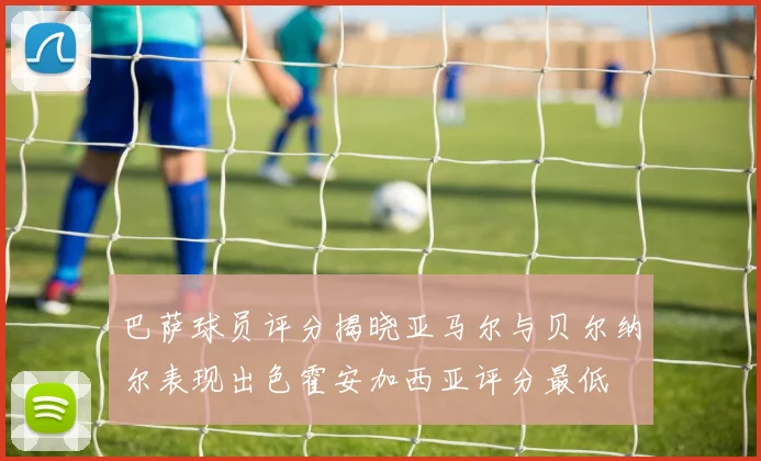 巴萨球员评分揭晓亚马尔与贝尔纳尔表现出色霍安加西亚评分最低