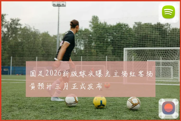 国足2026新版球衣曝光主场红客场黄预计三月正式发布