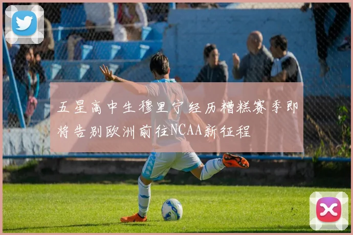 五星高中生穆里宁经历糟糕赛季即将告别欧洲前往NCAA新征程