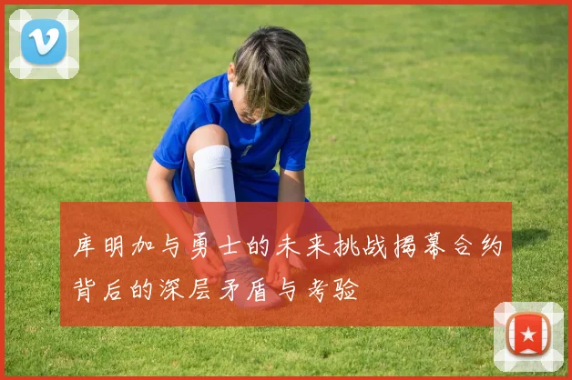 库明加与勇士的未来挑战揭幕合约背后的深层矛盾与考验