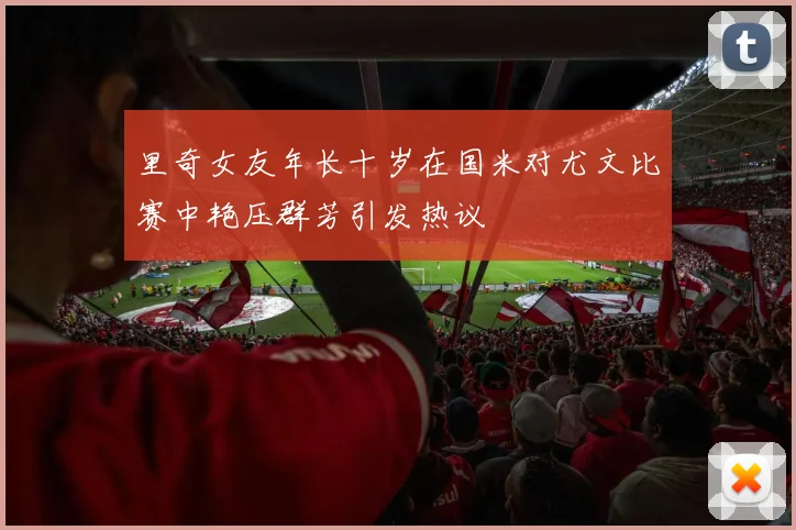 里奇女友年长十岁在国米对尤文比赛中艳压群芳引发热议