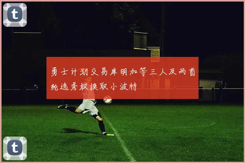 勇士计划交易库明加等三人及两首轮选秀权换取小波特