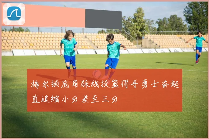梅尔顿底角踩线投篮得手勇士奋起直追缩小分差至三分
