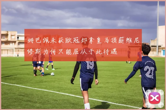 姆巴佩未获欧冠却拿皇马顶薪维尼修斯为何只能屈从于此待遇