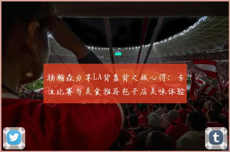 杨瀚森分享LA背靠背之旅心得：专注比赛与美食推荐包子店美味体验