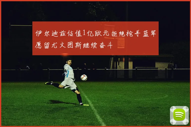 伊尔迪兹估值1亿欧元拒绝枪手蓝军愿留尤文图斯继续奋斗