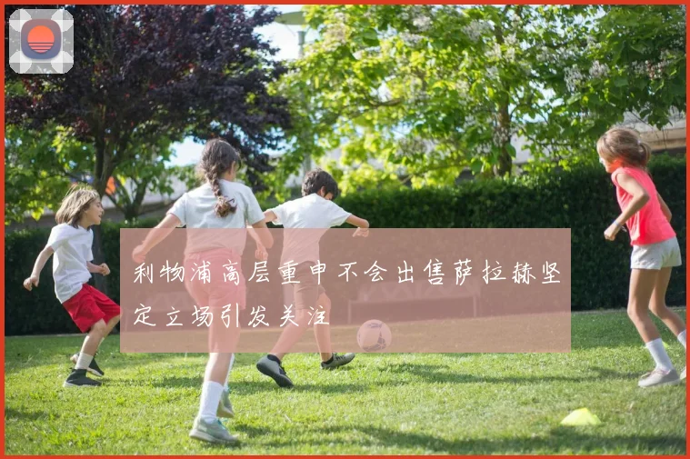 利物浦高层重申不会出售萨拉赫坚定立场引发关注