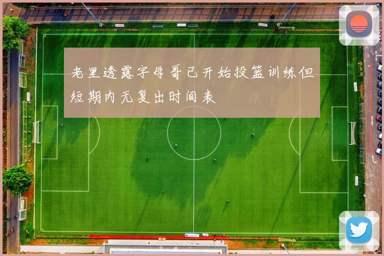 老里透露字母哥已开始投篮训练但短期内无复出时间表