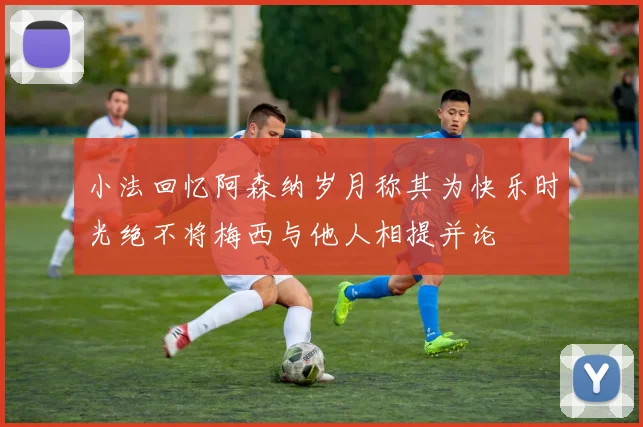小法回忆阿森纳岁月称其为快乐时光绝不将梅西与他人相提并论