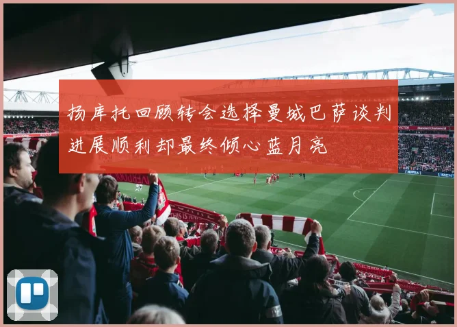 扬库托回顾转会选择曼城巴萨谈判进展顺利却最终倾心蓝月亮